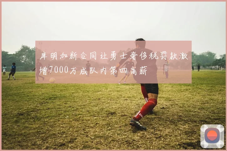 库明加新合同让勇士奢侈税罚款激增7000万成队内第四高薪