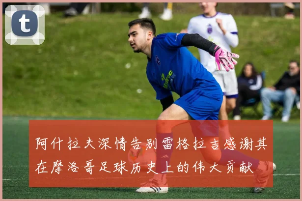 阿什拉夫深情告别雷格拉吉感谢其在摩洛哥足球历史上的伟大贡献