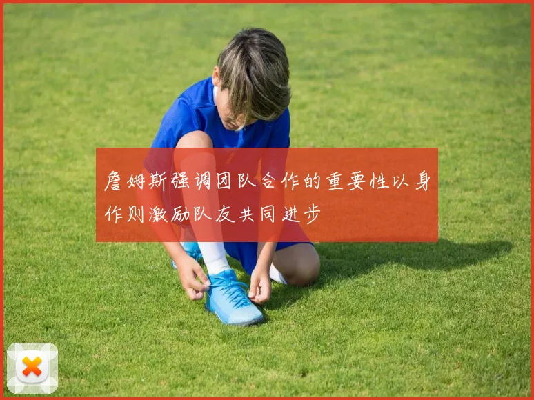詹姆斯强调团队合作的重要性以身作则激励队友共同进步