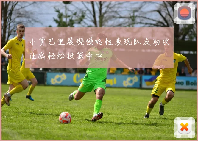 小贾巴里展现侵略性表现队友助攻让我轻松投篮命中