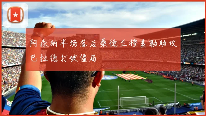 阿森纳半场落后桑德兰穆基勒助攻巴拉德打破僵局