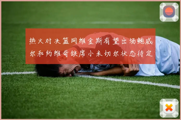 热火对决篮网维金斯有望出场鲍威尔和约维奇缺席小米切尔状态待定