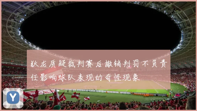 狄龙质疑裁判赛后撤销判罚不负责任影响球队表现的奇怪现象