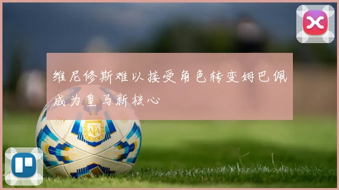 维尼修斯难以接受角色转变姆巴佩成为皇马新核心