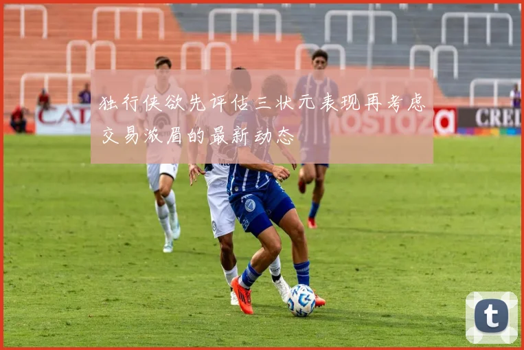 独行侠欲先评估三状元表现再考虑交易浓眉的最新动态