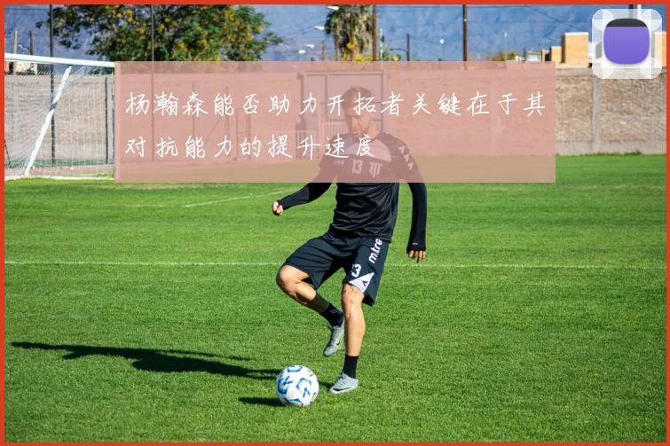 杨瀚森能否助力开拓者关键在于其对抗能力的提升速度