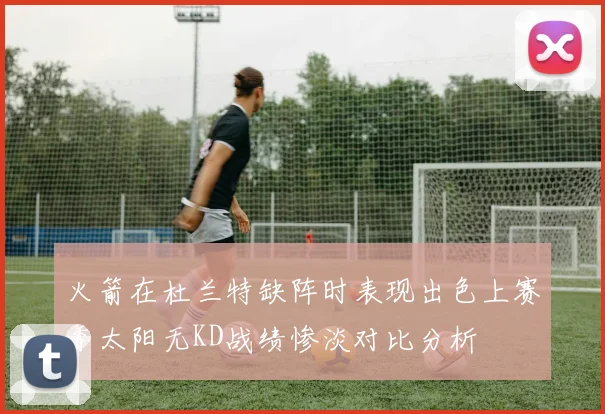火箭在杜兰特缺阵时表现出色上赛季太阳无KD战绩惨淡对比分析