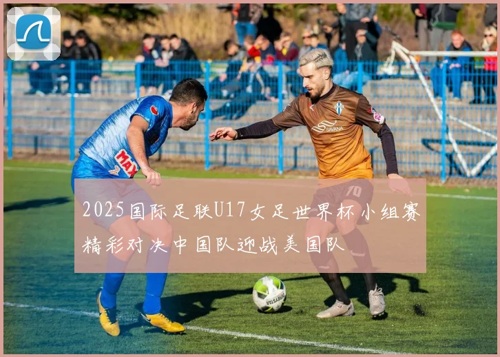 2025国际足联U17女足世界杯小组赛精彩对决中国队迎战美国队