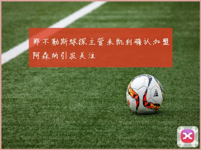 那不勒斯球探主管米凯利确认加盟阿森纳引发关注