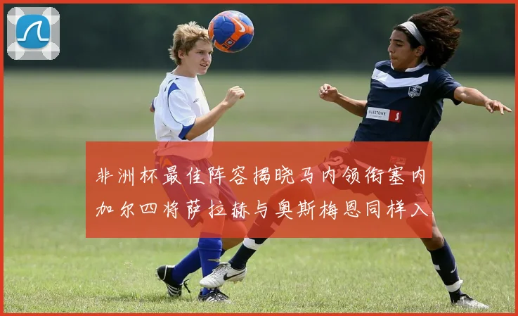 非洲杯最佳阵容揭晓马内领衔塞内加尔四将萨拉赫与奥斯梅恩同样入选